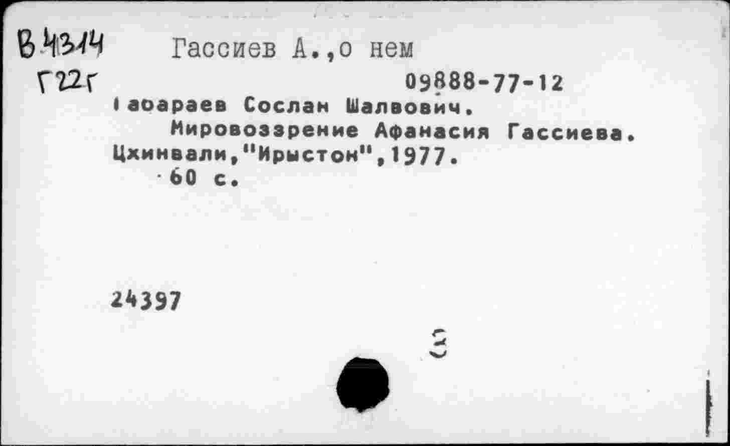 ﻿В	Гассиев А.,о нем
Г22г	09888-77-12
Iаоараев Сослан Шалвович. Мировоззрение Афанасия Гассиева.
Цхинвали,"Ирыстон",1977.
* 60 с.
2*397